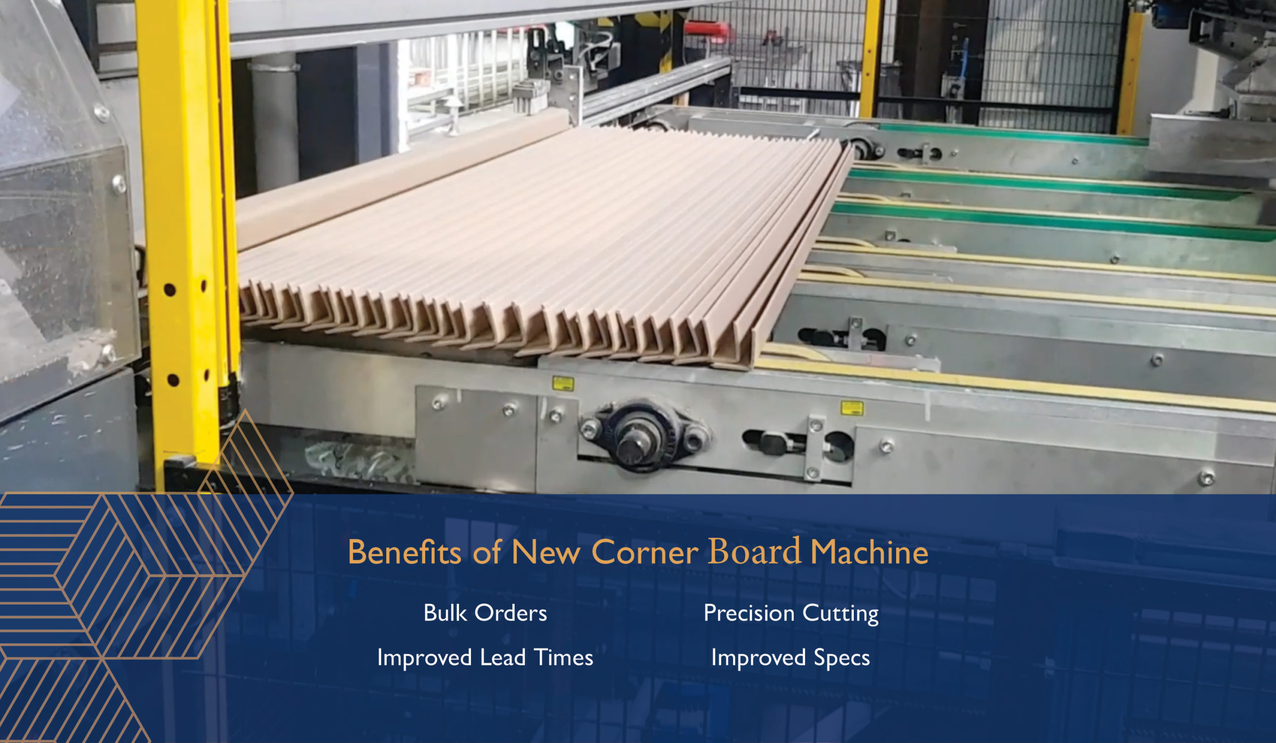 Benefits of New Corner Board Machine: Bulk Orders. Improved Lead Times. Precision Cutting. Improved Specs.